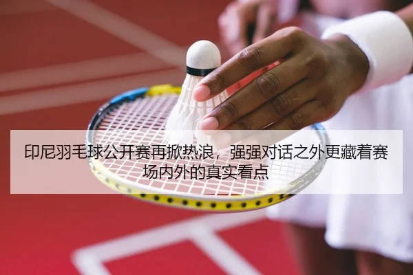印尼羽毛球公开赛再掀热浪，强强对话之外更藏着赛场内外的真实看点