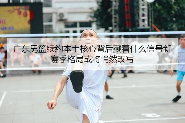广东男篮续约本土核心背后藏着什么信号新赛季格局或将悄然改写（Kaiyuan Qipai）